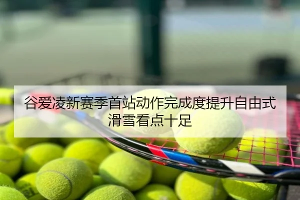 谷爱凌新赛季首站动作完成度提升自由式滑雪看点十足