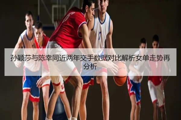 孙颖莎与陈幸同近两年交手数据对比解析女单走势再分析