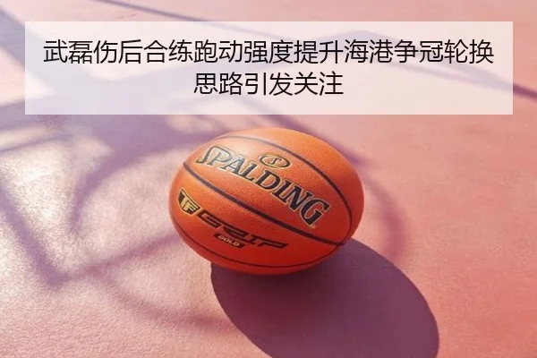 武磊伤后合练跑动强度提升海港争冠轮换思路引发关注